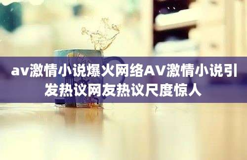 av激情小说爆火网络AV激情小说引发热议网友热议尺度惊人