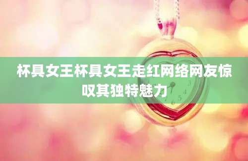杯具女王杯具女王走红网络网友惊叹其独特魅力
