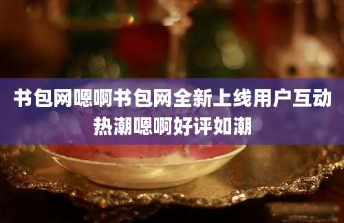 书包网嗯啊书包网全新上线用户互动热潮嗯啊好评如潮