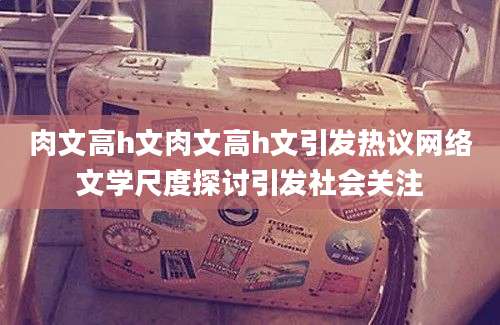 肉文高h文肉文高h文引发热议网络文学尺度探讨引发社会关注