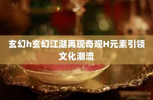 玄幻h玄幻江湖再现奇观H元素引领文化潮流