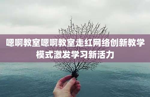 嗯啊教室嗯啊教室走红网络创新教学模式激发学习新活力