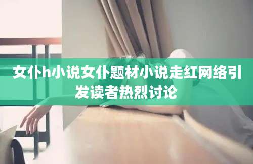 女仆h小说女仆题材小说走红网络引发读者热烈讨论