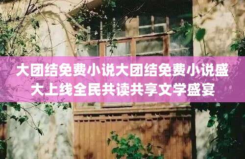 大团结免费小说大团结免费小说盛大上线全民共读共享文学盛宴