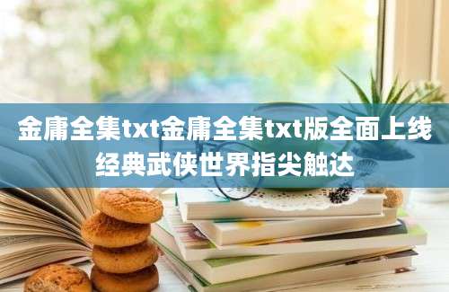 金庸全集txt金庸全集txt版全面上线经典武侠世界指尖触达