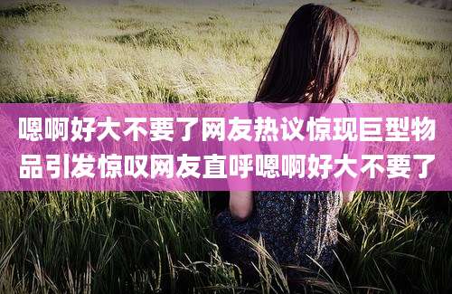 嗯啊好大不要了网友热议惊现巨型物品引发惊叹网友直呼嗯啊好大不要了