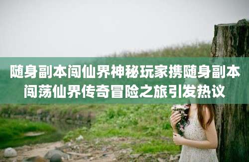 随身副本闯仙界神秘玩家携随身副本闯荡仙界传奇冒险之旅引发热议