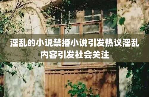 淫乱的小说禁播小说引发热议淫乱内容引发社会关注
