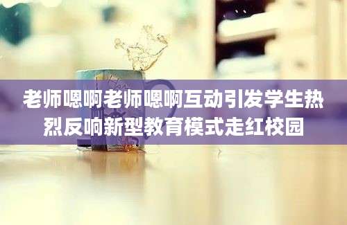 老师嗯啊老师嗯啊互动引发学生热烈反响新型教育模式走红校园