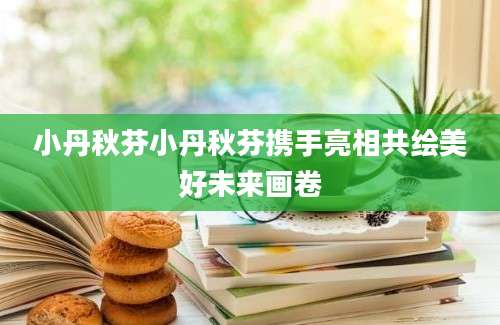 小丹秋芬小丹秋芬携手亮相共绘美好未来画卷