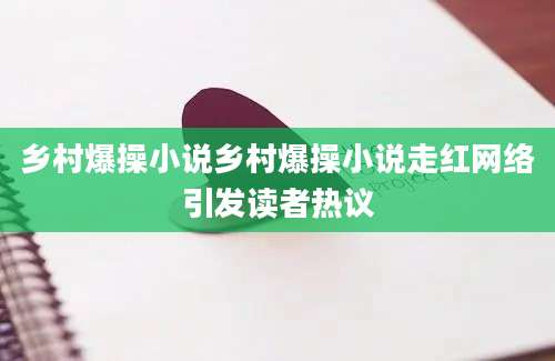 乡村爆操小说乡村爆操小说走红网络引发读者热议