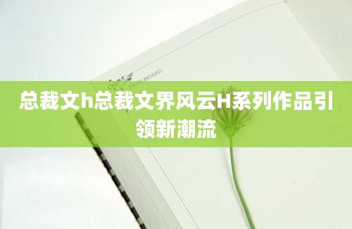 总裁文h总裁文界风云H系列作品引领新潮流