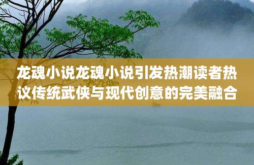 龙魂小说龙魂小说引发热潮读者热议传统武侠与现代创意的完美融合