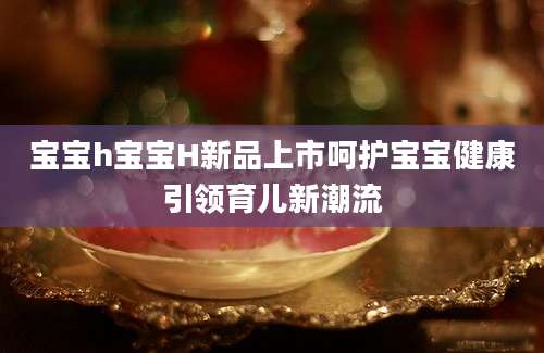 宝宝h宝宝H新品上市呵护宝宝健康引领育儿新潮流