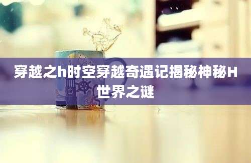 穿越之h时空穿越奇遇记揭秘神秘H世界之谜