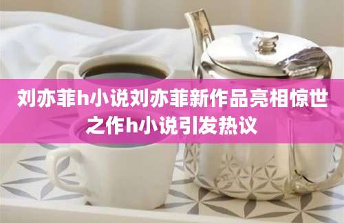 刘亦菲h小说刘亦菲新作品亮相惊世之作h小说引发热议