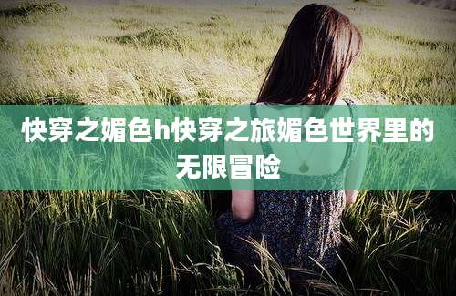 快穿之媚色h快穿之旅媚色世界里的无限冒险