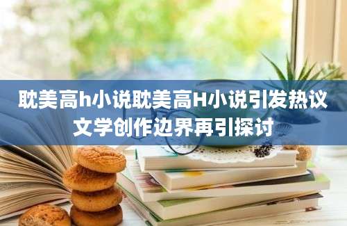 耽美高h小说耽美高H小说引发热议文学创作边界再引探讨