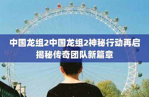 中国龙组2中国龙组2神秘行动再启揭秘传奇团队新篇章