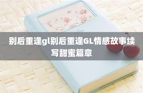 别后重逢gl别后重逢GL情感故事续写甜蜜篇章