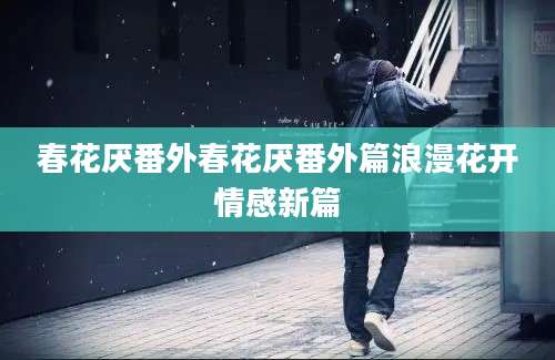 春花厌番外春花厌番外篇浪漫花开情感新篇