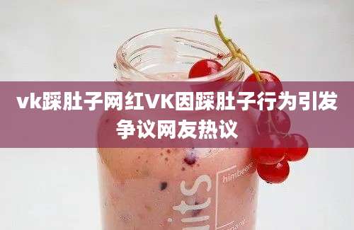 vk踩肚子网红VK因踩肚子行为引发争议网友热议