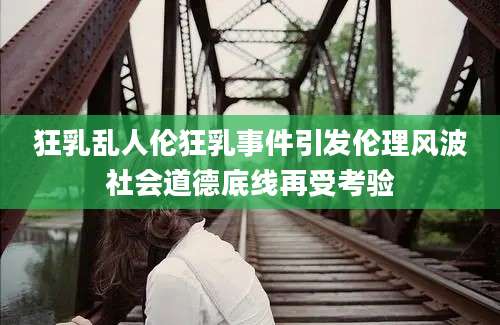 狂乳乱人伦狂乳事件引发伦理风波社会道德底线再受考验