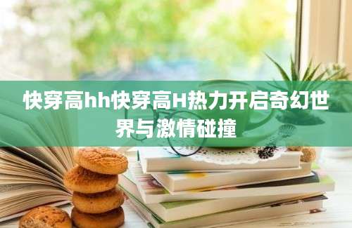 快穿高hh快穿高H热力开启奇幻世界与激情碰撞