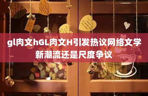 gl肉文hGL肉文H引发热议网络文学新潮流还是尺度争议