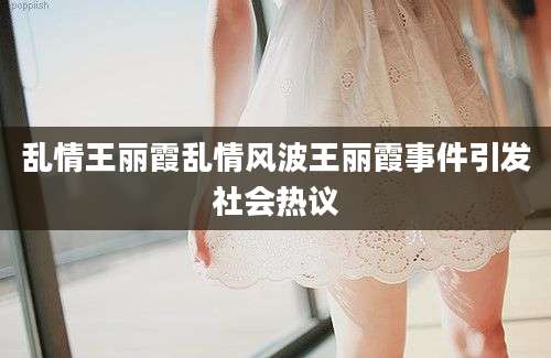 乱情王丽霞乱情风波王丽霞事件引发社会热议