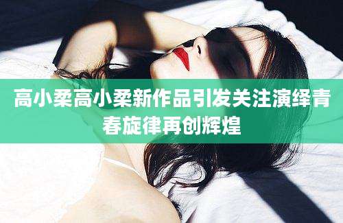 高小柔高小柔新作品引发关注演绎青春旋律再创辉煌