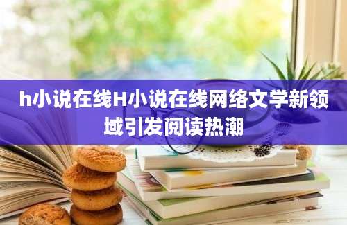 h小说在线H小说在线网络文学新领域引发阅读热潮