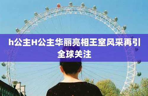 h公主H公主华丽亮相王室风采再引全球关注