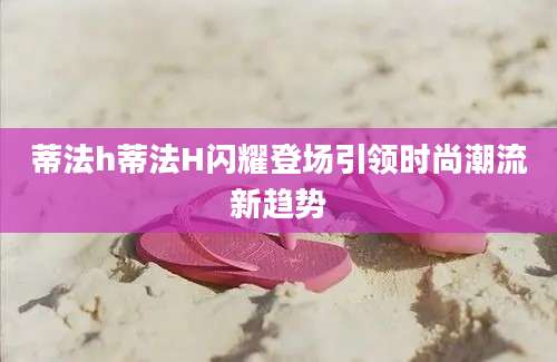 蒂法h蒂法H闪耀登场引领时尚潮流新趋势