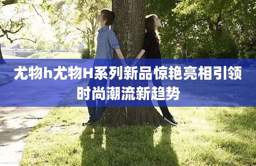 尤物h尤物H系列新品惊艳亮相引领时尚潮流新趋势