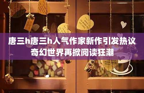 唐三h唐三h人气作家新作引发热议奇幻世界再掀阅读狂潮