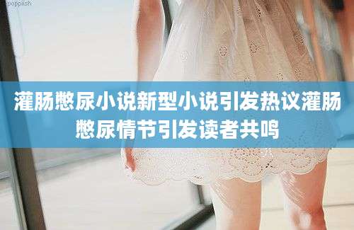 灌肠憋尿小说新型小说引发热议灌肠憋尿情节引发读者共鸣