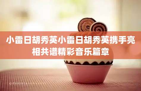 小雷日胡秀英小雷日胡秀英携手亮相共谱精彩音乐篇章