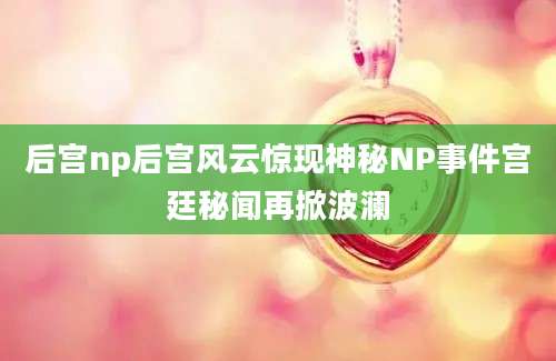后宫np后宫风云惊现神秘NP事件宫廷秘闻再掀波澜