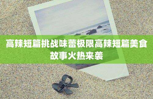 高辣短篇挑战味蕾极限高辣短篇美食故事火热来袭