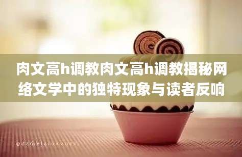 肉文高h调教肉文高h调教揭秘网络文学中的独特现象与读者反响