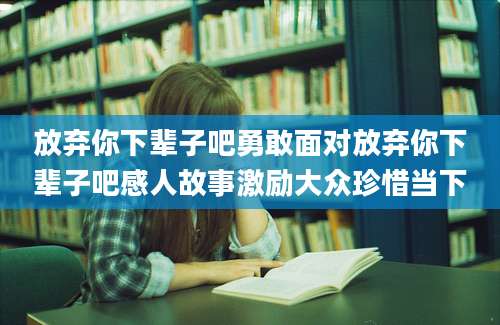 放弃你下辈子吧勇敢面对放弃你下辈子吧感人故事激励大众珍惜当下