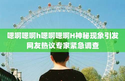 嗯啊嗯啊h嗯啊嗯啊H神秘现象引发网友热议专家紧急调查