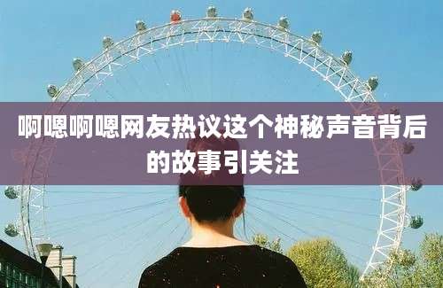 啊嗯啊嗯网友热议这个神秘声音背后的故事引关注