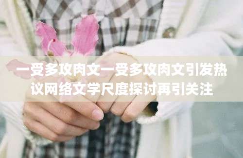 一受多攻肉文一受多攻肉文引发热议网络文学尺度探讨再引关注