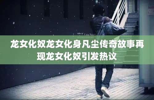 龙女化奴龙女化身凡尘传奇故事再现龙女化奴引发热议