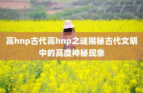 高hnp古代高hnp之谜揭秘古代文明中的高度神秘现象