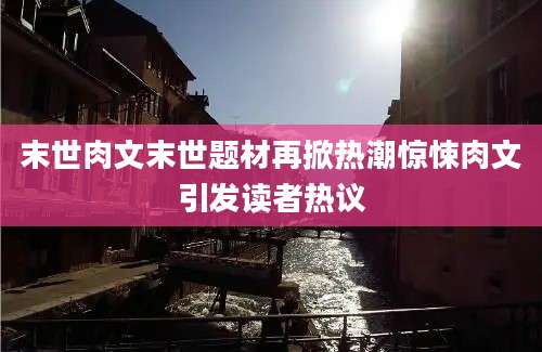 末世肉文末世题材再掀热潮惊悚肉文引发读者热议