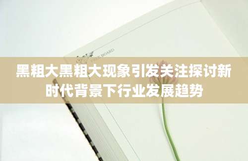 黑粗大黑粗大现象引发关注探讨新时代背景下行业发展趋势