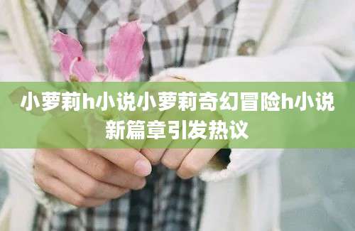 小萝莉h小说小萝莉奇幻冒险h小说新篇章引发热议